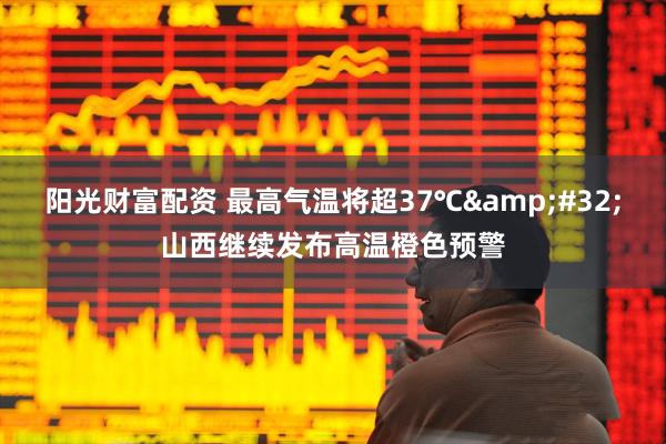 阳光财富配资 最高气温将超37℃&#32;山西继续发布高温橙色预警