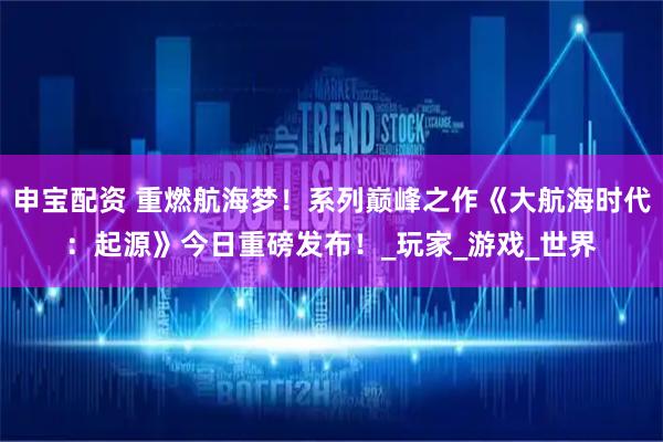 申宝配资 重燃航海梦！系列巅峰之作《大航海时代：起源》今日重磅发布！_玩家_游戏_世界