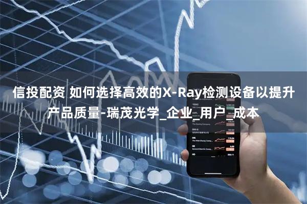 信投配资 如何选择高效的X-Ray检测设备以提升产品质量-瑞茂光学_企业_用户_成本