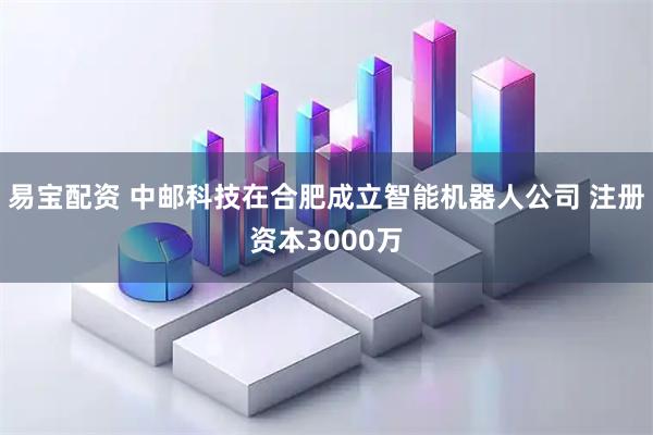 易宝配资 中邮科技在合肥成立智能机器人公司 注册资本3000万