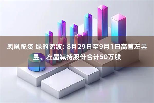 凤凰配资 绿的谐波: 8月29日至9月1日高管左昱昱、左晶减持股份合计50万股
