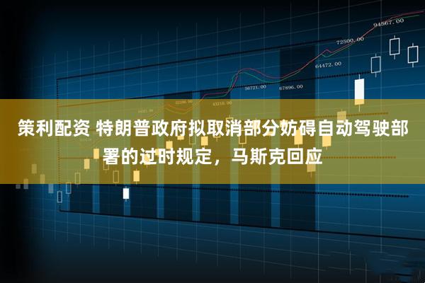 策利配资 特朗普政府拟取消部分妨碍自动驾驶部署的过时规定，马斯克回应