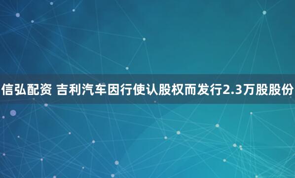 信弘配资 吉利汽车因行使认股权而发行2.3万股股份