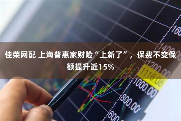 佳荣网配 上海普惠家财险“上新了”，保费不变保额提升近15%