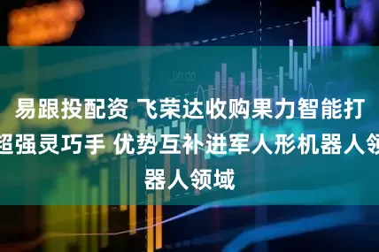 易跟投配资 飞荣达收购果力智能打造超强灵巧手 优势互补进军人形机器人领域