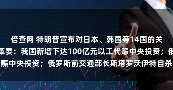 倍查网 特朗普宣布对日本、韩国等14国的关税税率;国家发展改革委:我国新增下达100亿元以工代赈中央投资;俄罗斯前交通部长斯塔罗沃伊特自杀身亡|早报