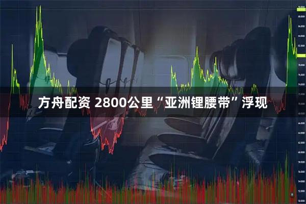 方舟配资 2800公里“亚洲锂腰带”浮现