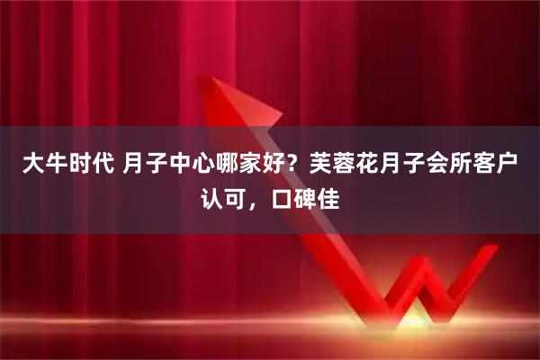 大牛时代 月子中心哪家好？芙蓉花月子会所客户认可，口碑佳