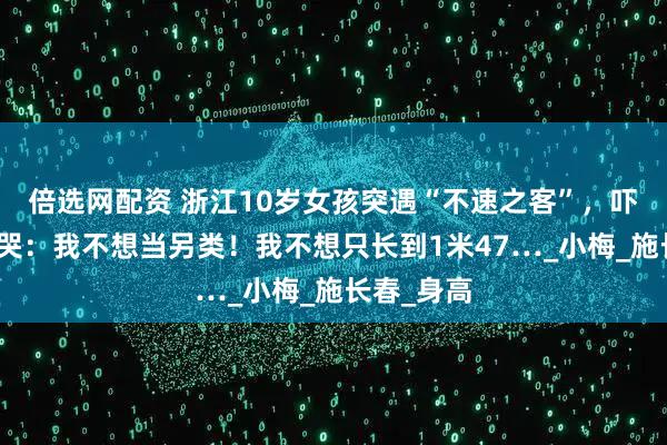 倍选网配资 浙江10岁女孩突遇“不速之客”，吓得崩溃大哭：我不想当另类！我不想只长到1米47…_小梅_施长春_身高