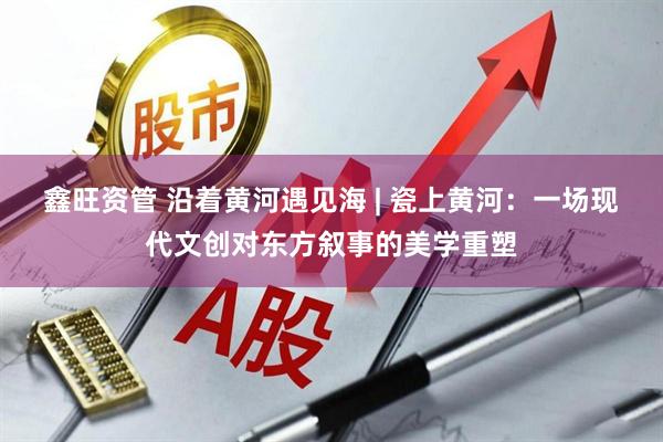 鑫旺资管 沿着黄河遇见海 | 瓷上黄河：一场现代文创对东方叙事的美学重塑