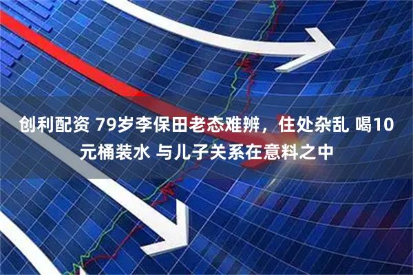 创利配资 79岁李保田老态难辨，住处杂乱 喝10元桶装水 与儿子关系在意料之中
