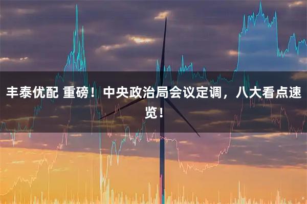 丰泰优配 重磅！中央政治局会议定调，八大看点速览！