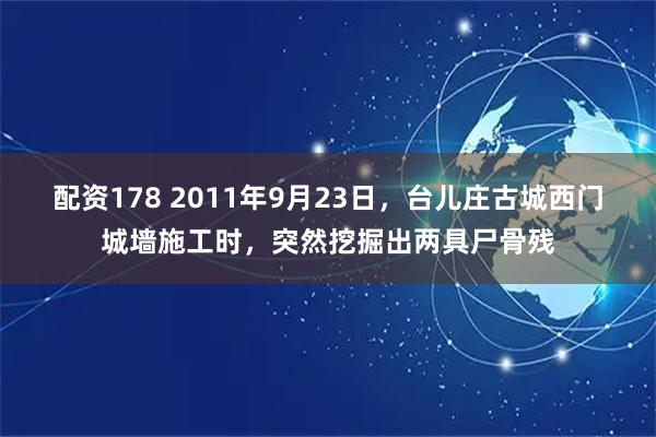 配资178 2011年9月23日，台儿庄古城西门城墙施工时，突然挖掘出两具尸骨残