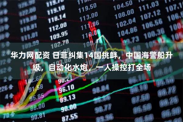 华力网配资 日菲纠集14国挑衅，中国海警船升级，自动化水炮，一人操控打全场