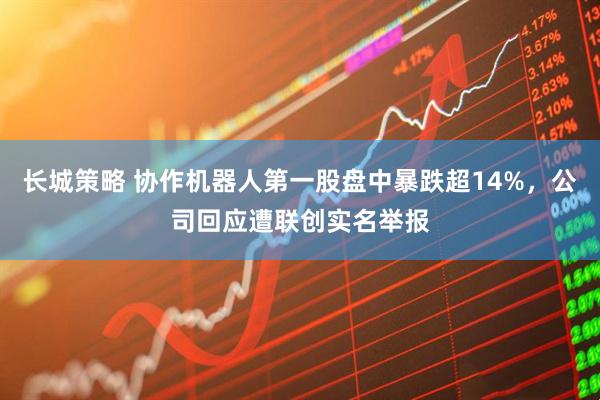 长城策略 协作机器人第一股盘中暴跌超14%，公司回应遭联创实名举报
