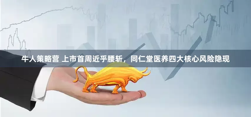牛人策略营 上市首周近乎腰斩,同仁堂医养四大核心风险隐现